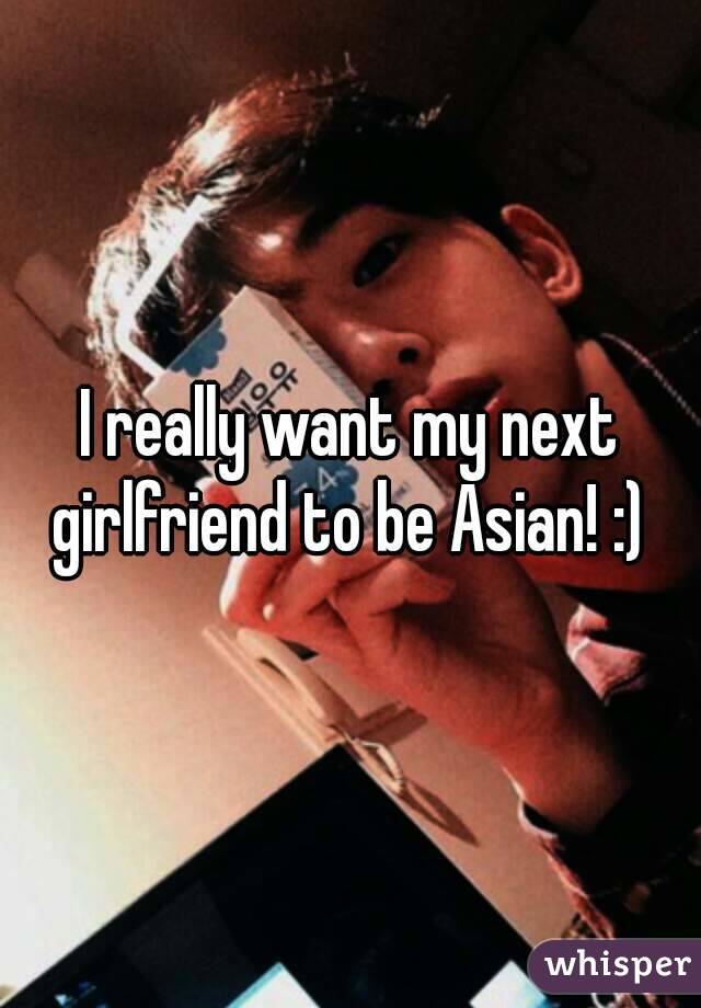 I really want my next girlfriend to be Asian! :) 