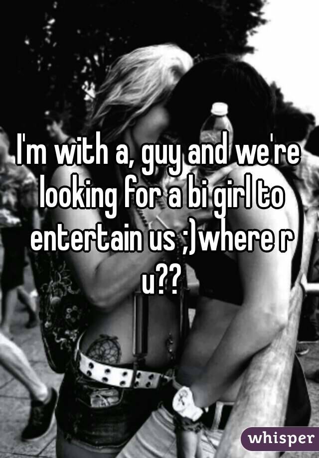 I'm with a, guy and we're looking for a bi girl to entertain us ;)where r u??