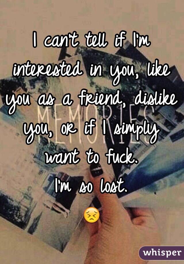 I can't tell if I'm interested in you, like you as a friend, dislike you, or if I simply want to fuck. 
I'm so lost.
😣