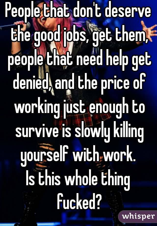 People that don't deserve the good jobs, get them, people that need help get denied, and the price of working just enough to survive is slowly killing yourself with work. 
Is this whole thing fucked?