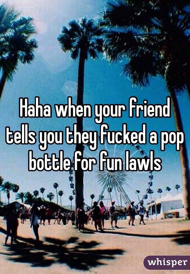 Haha when your friend tells you they fucked a pop bottle for fun lawls 