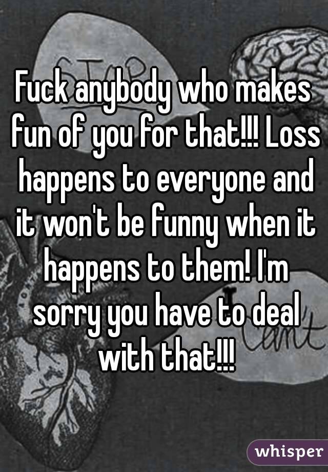 Fuck anybody who makes fun of you for that!!! Loss happens to everyone and it won't be funny when it happens to them! I'm sorry you have to deal with that!!!