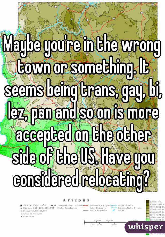 Maybe you're in the wrong town or something. It seems being trans, gay, bi, lez, pan and so on is more accepted on the other side of the US. Have you considered relocating? 