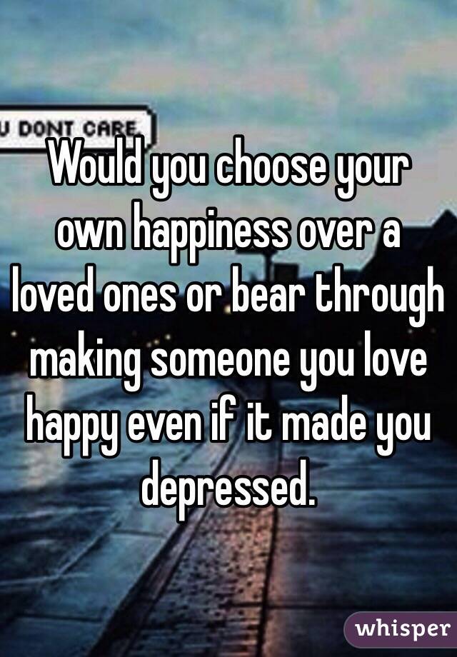 Would you choose your own happiness over a loved ones or bear through making someone you love happy even if it made you depressed. 