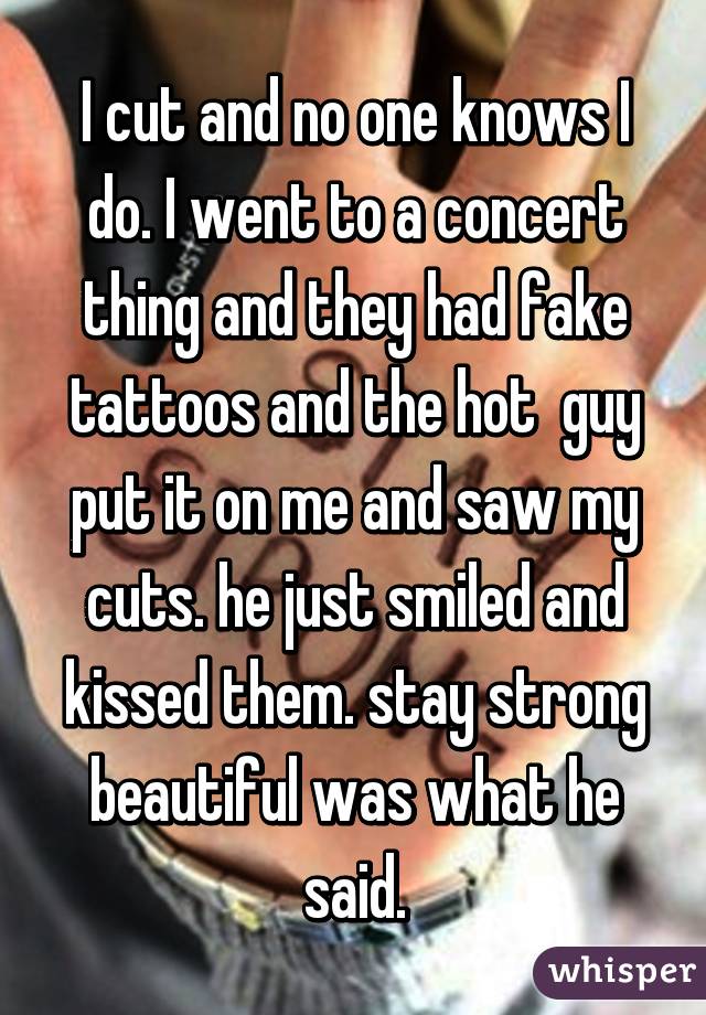 I cut and no one knows I do. I went to a concert thing and they had fake tattoos and the hot  guy put it on me and saw my cuts. he just smiled and kissed them. stay strong beautiful was what he said.