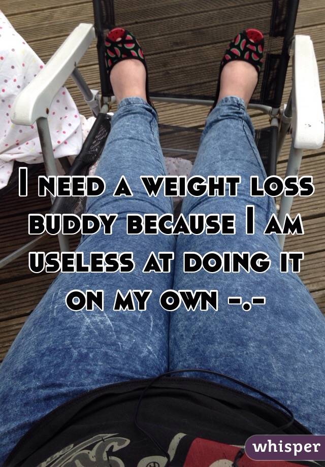  I need a weight loss buddy because I am useless at doing it on my own -.- 