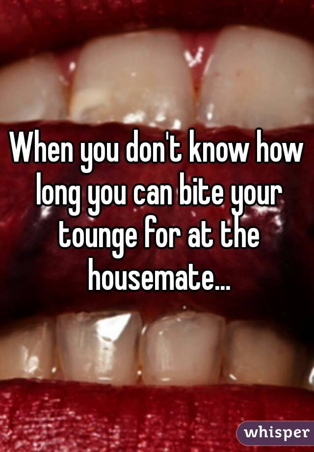 When you don't know how long you can bite your tounge for at the housemate...