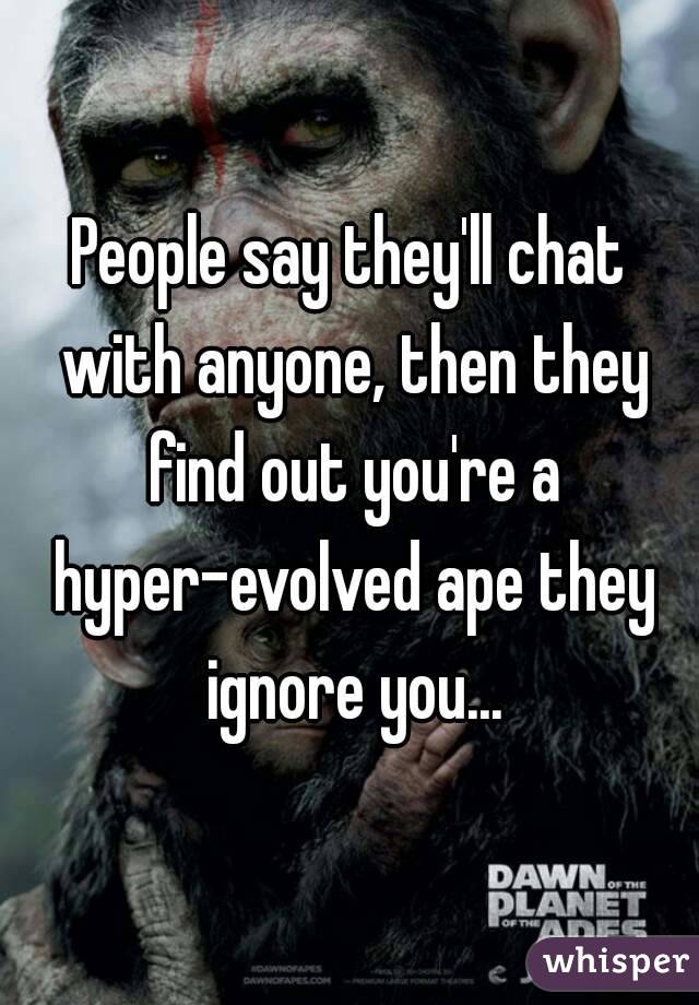 People say they'll chat with anyone, then they find out you're a hyper-evolved ape they ignore you...