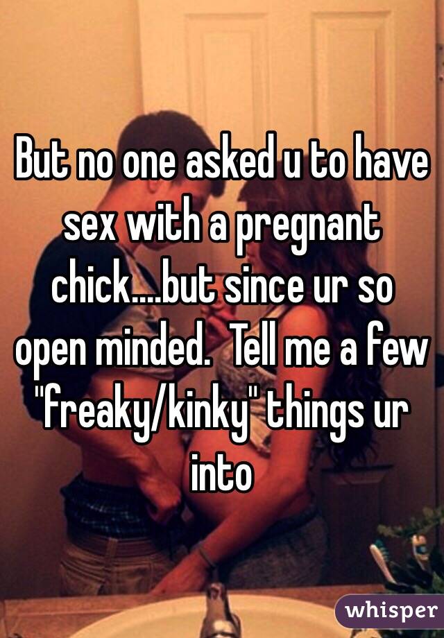 But no one asked u to have sex with a pregnant chick....but since ur so open minded.  Tell me a few "freaky/kinky" things ur into