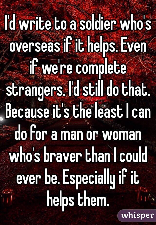 I'd write to a soldier who's overseas if it helps. Even if we're complete strangers. I'd still do that. Because it's the least I can do for a man or woman who's braver than I could ever be. Especially if it helps them. 