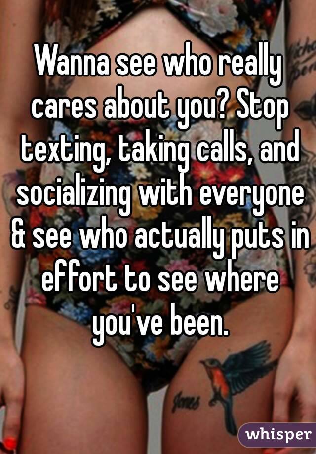 Wanna see who really cares about you? Stop texting, taking calls, and socializing with everyone & see who actually puts in effort to see where you've been.