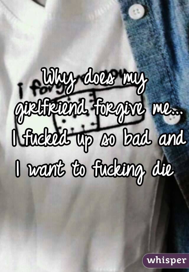 Why does my girlfriend forgive me... I fucked up so bad and I want to fucking die 