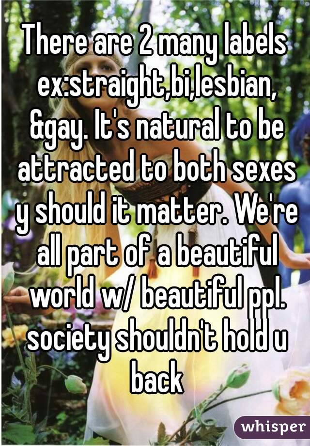 There are 2 many labels ex:straight,bi,lesbian, &gay. It's natural to be attracted to both sexes y should it matter. We're all part of a beautiful world w/ beautiful ppl. society shouldn't hold u back