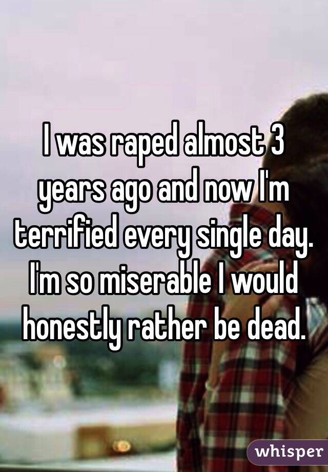 I was raped almost 3 years ago and now I'm terrified every single day. I'm so miserable I would honestly rather be dead. 