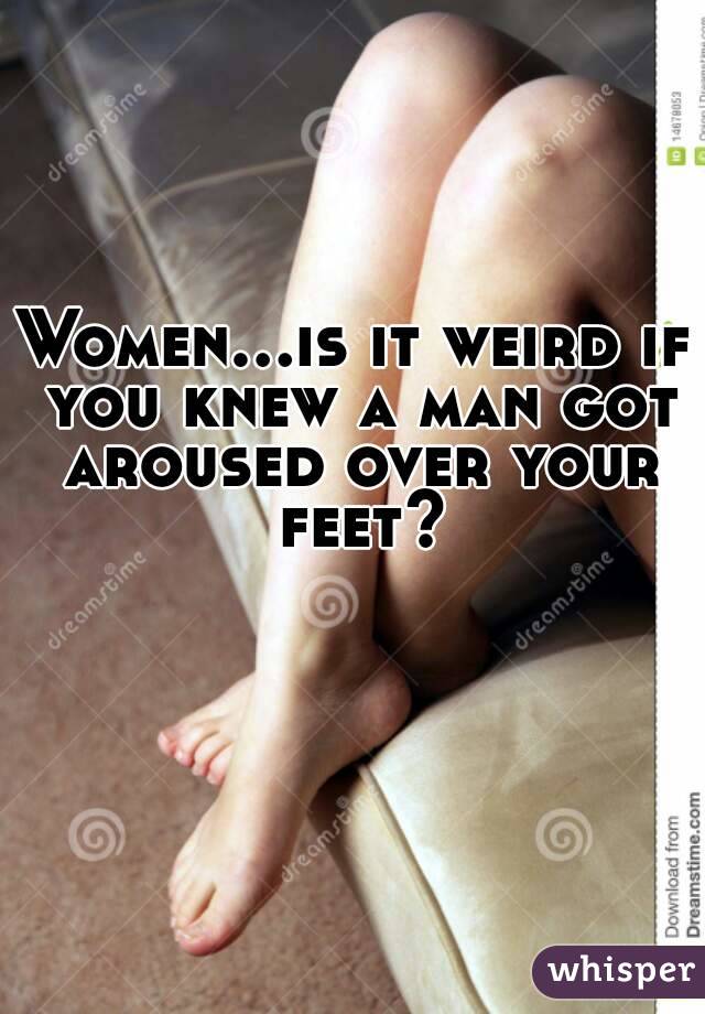 Women...is it weird if you knew a man got aroused over your feet?