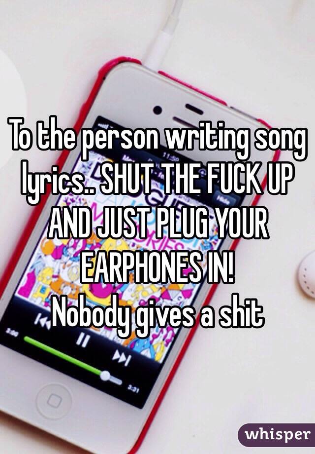 To the person writing song lyrics.. SHUT THE FUCK UP AND JUST PLUG YOUR EARPHONES IN! 
Nobody gives a shit