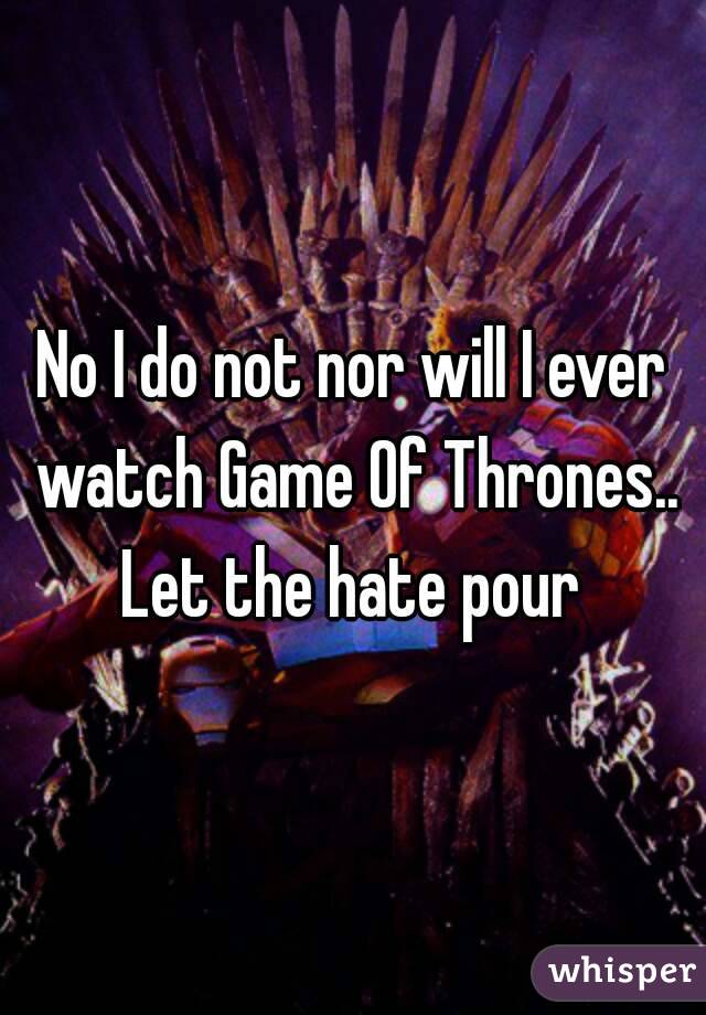 No I do not nor will I ever watch Game Of Thrones..
Let the hate pour