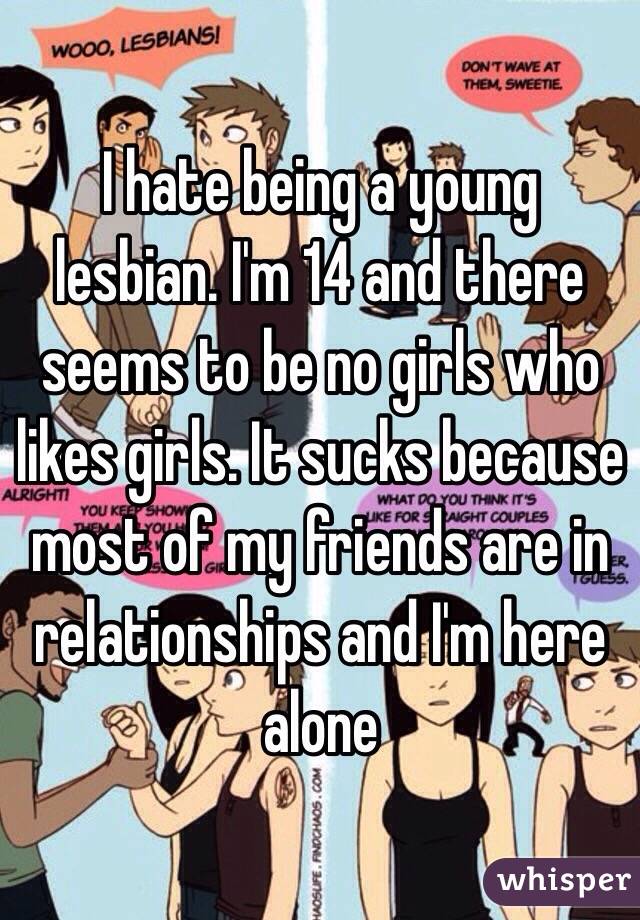 I hate being a young lesbian. I'm 14 and there seems to be no girls who likes girls. It sucks because most of my friends are in relationships and I'm here alone