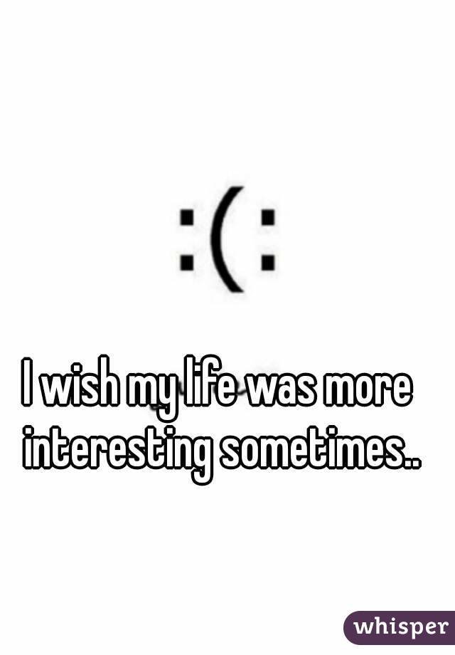 I wish my life was more interesting sometimes..