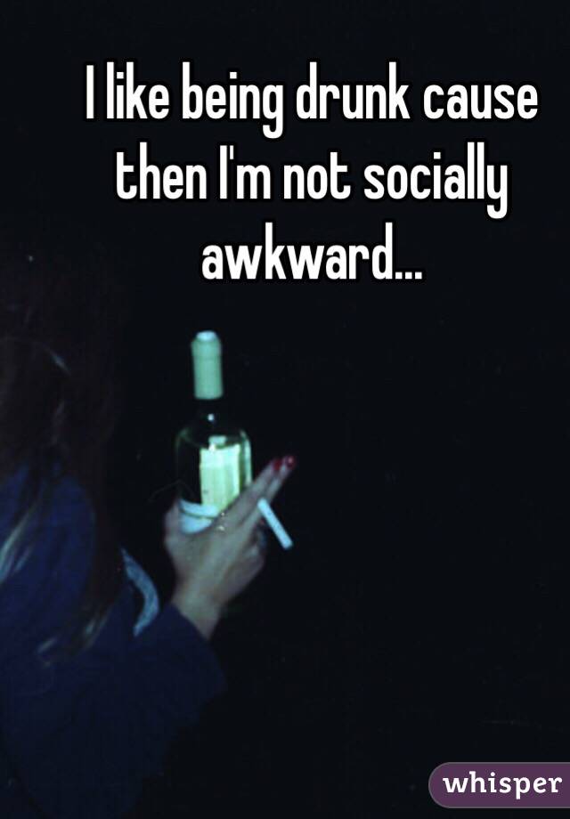 I like being drunk cause then I'm not socially awkward...