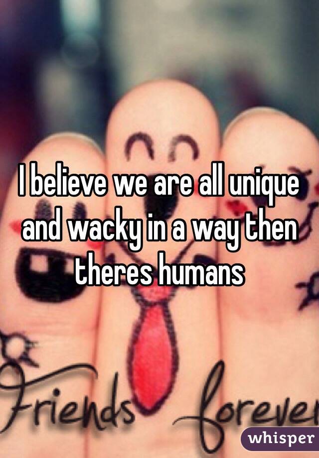 I believe we are all unique and wacky in a way then theres humans