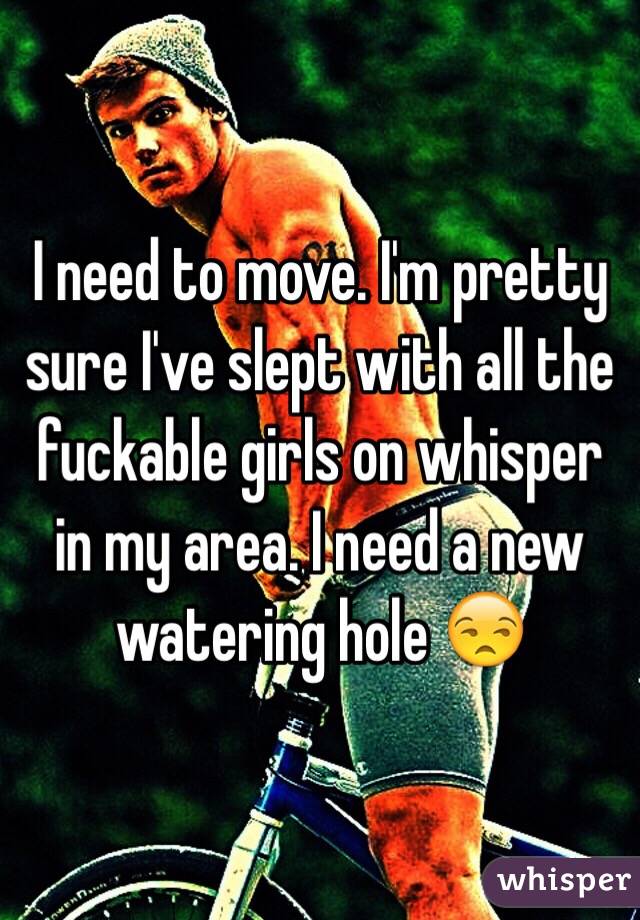 I need to move. I'm pretty sure I've slept with all the fuckable girls on whisper in my area. I need a new watering hole 😒