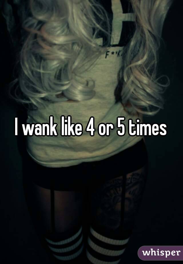 I wank like 4 or 5 times

