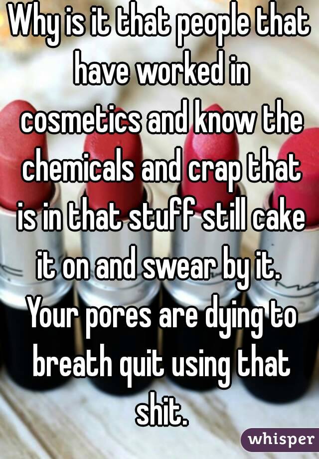 Why is it that people that have worked in cosmetics and know the chemicals and crap that is in that stuff still cake it on and swear by it.  Your pores are dying to breath quit using that shit.