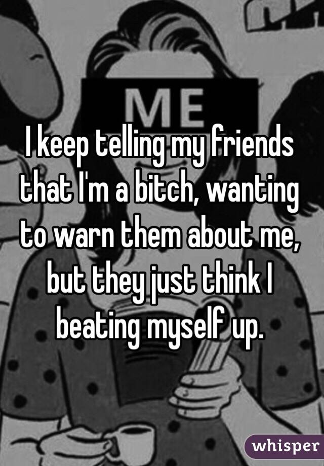 I keep telling my friends that I'm a bitch, wanting to warn them about me, but they just think I beating myself up. 