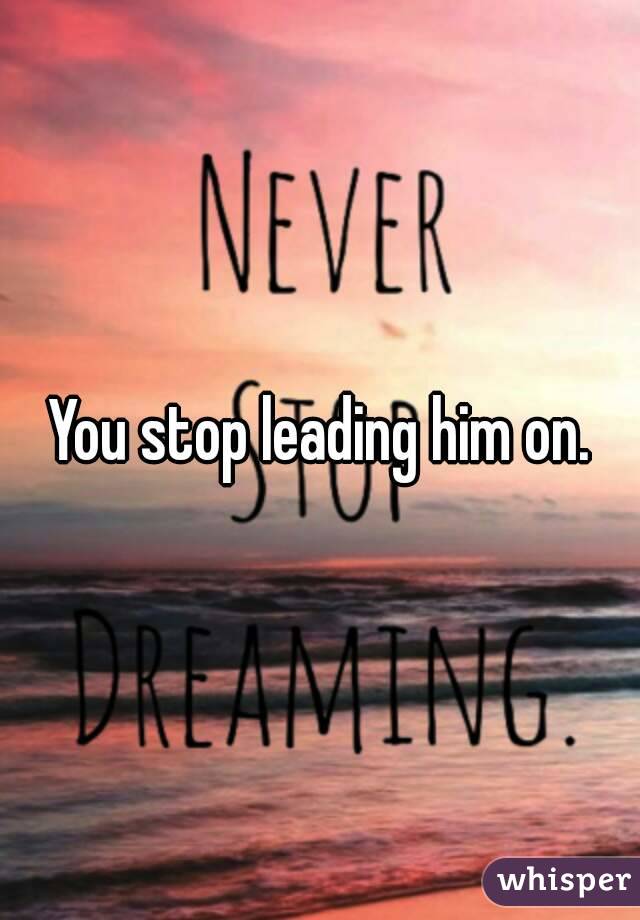 You stop leading him on.