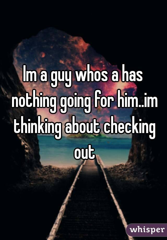 Im a guy whos a has nothing going for him..im thinking about checking out
