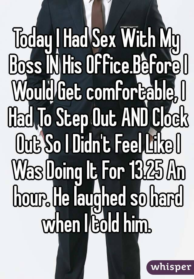 Today I Had Sex With My Boss IN His Office.Before I Would Get comfortable, I Had To Step Out AND Clock Out So I Didn't Feel Like I Was Doing It For 13.25 An hour. He laughed so hard when I told him. 