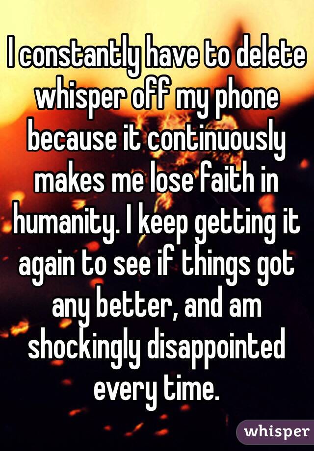 I constantly have to delete whisper off my phone because it continuously makes me lose faith in humanity. I keep getting it again to see if things got any better, and am shockingly disappointed every time. 