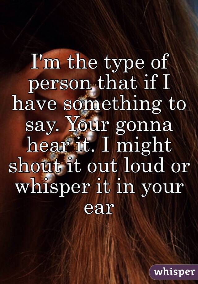 I'm the type of person that if I have something to say. Your gonna hear it. I might shout it out loud or whisper it in your ear 