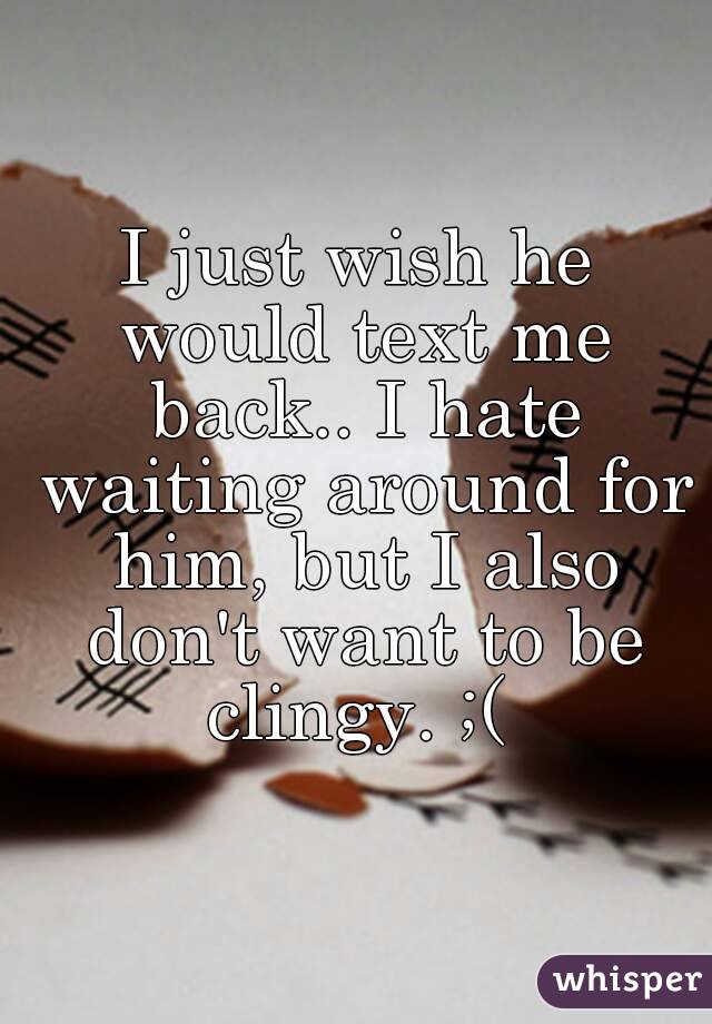 I just wish he would text me back.. I hate waiting around for him, but I also don't want to be clingy. ;( 