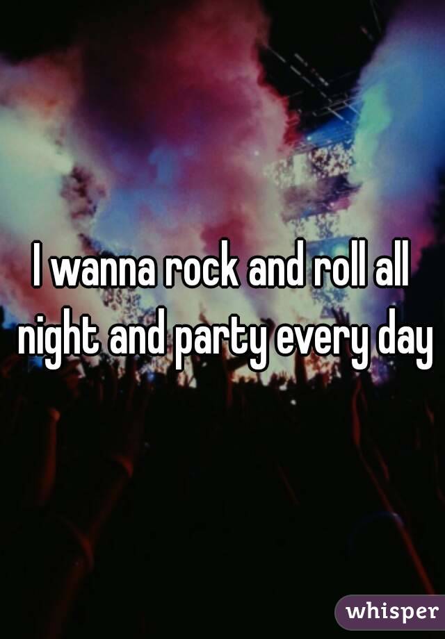 I wanna rock and roll all night and party every day