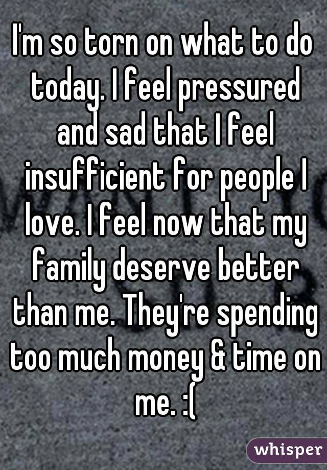 I'm so torn on what to do today. I feel pressured and sad that I feel insufficient for people I love. I feel now that my family deserve better than me. They're spending too much money & time on me. :(