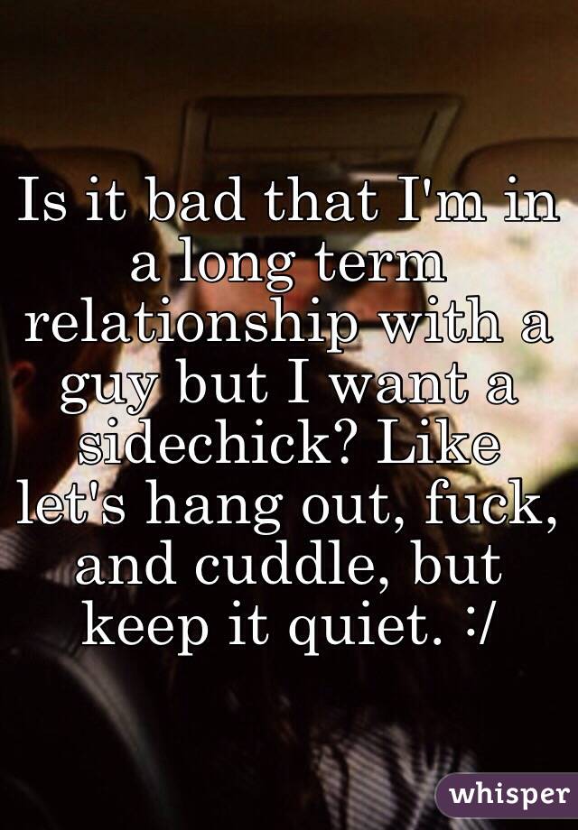 Is it bad that I'm in a long term relationship with a guy but I want a sidechick? Like let's hang out, fuck, and cuddle, but keep it quiet. :/ 