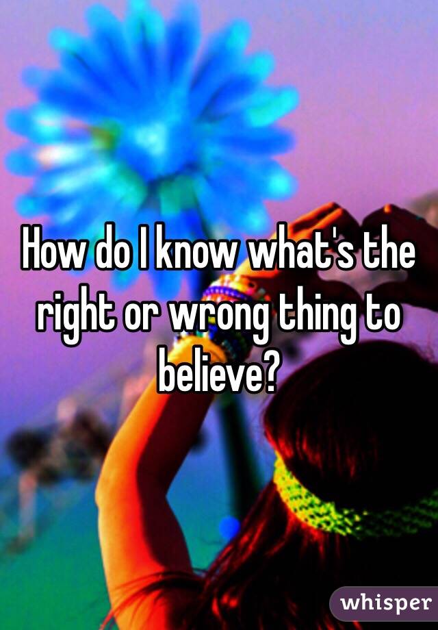 How do I know what's the right or wrong thing to believe? 