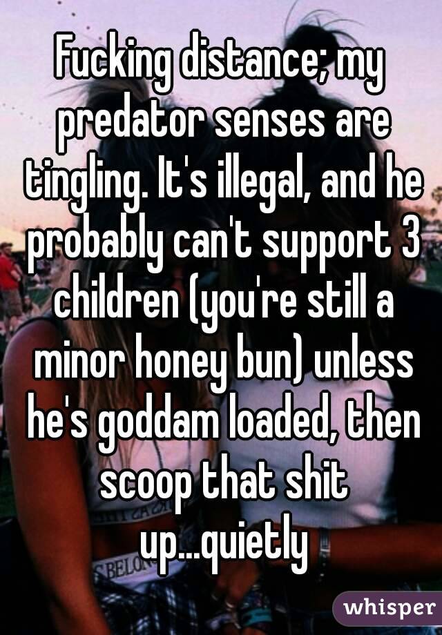 Fucking distance; my predator senses are tingling. It's illegal, and he probably can't support 3 children (you're still a minor honey bun) unless he's goddam loaded, then scoop that shit up...quietly