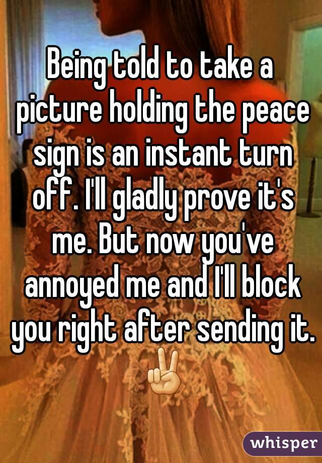 Being told to take a picture holding the peace sign is an instant turn off. I'll gladly prove it's me. But now you've annoyed me and I'll block you right after sending it. ✌