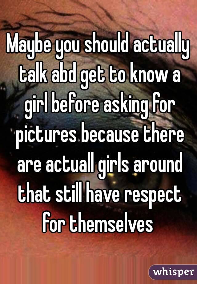 Maybe you should actually talk abd get to know a girl before asking for pictures because there are actuall girls around that still have respect for themselves 