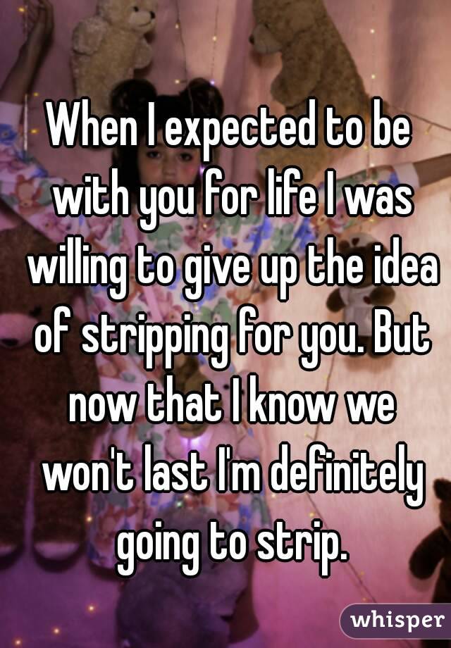 When I expected to be with you for life I was willing to give up the idea of stripping for you. But now that I know we won't last I'm definitely going to strip.