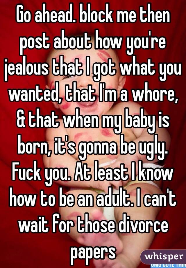 Go ahead. block me then post about how you're jealous that I got what you wanted, that I'm a whore, & that when my baby is born, it's gonna be ugly. Fuck you. At least I know how to be an adult. I can't wait for those divorce papers 