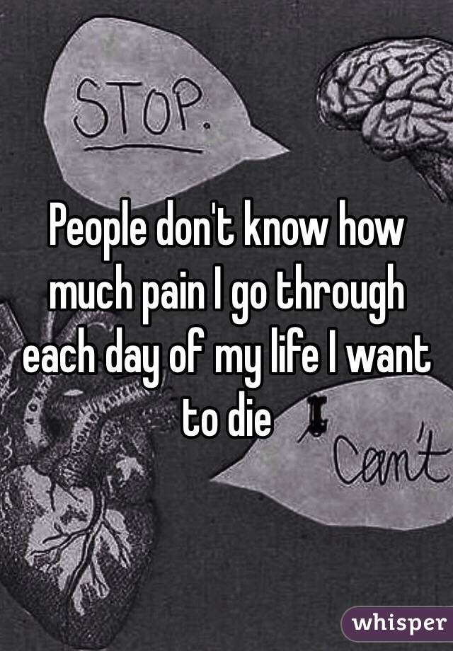 People don't know how much pain I go through each day of my life I want to die 