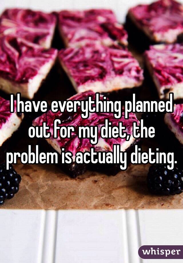 I have everything planned out for my diet, the problem is actually dieting.