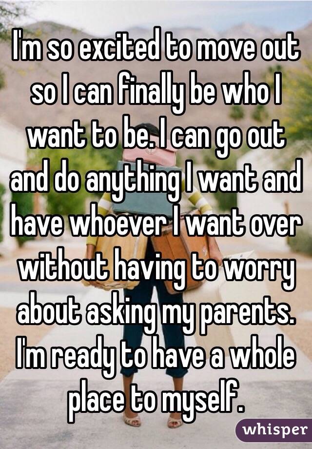 I'm so excited to move out so I can finally be who I want to be. I can go out and do anything I want and have whoever I want over without having to worry about asking my parents. I'm ready to have a whole place to myself.