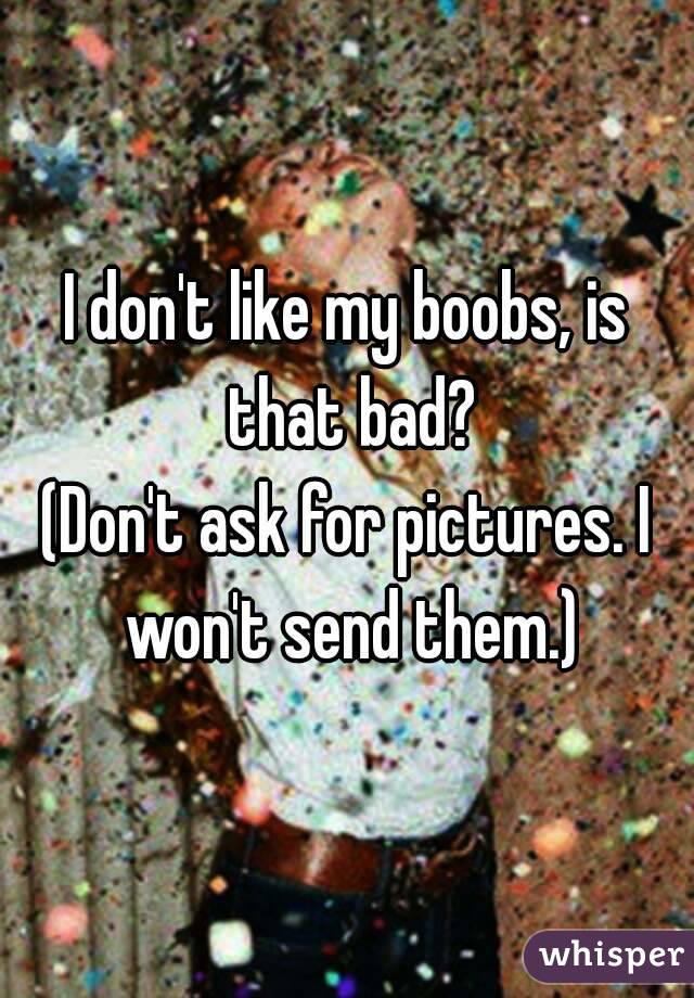 I don't like my boobs, is that bad?
(Don't ask for pictures. I won't send them.)