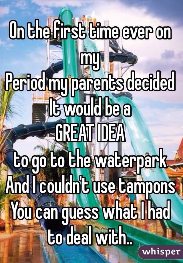 On the first time ever on my 
Period my parents decided
It would be a 
GREAT IDEA
to go to the waterpark
And I couldn't use tampons
You can guess what I had to deal with.. 