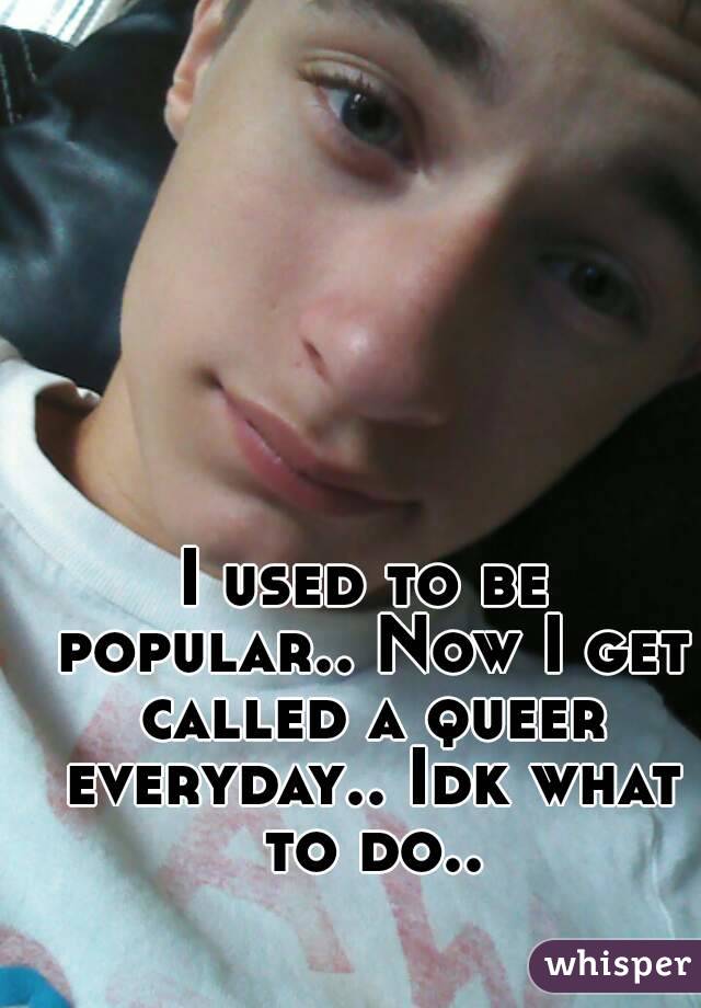 I used to be popular.. Now I get called a queer everyday.. Idk what to do..